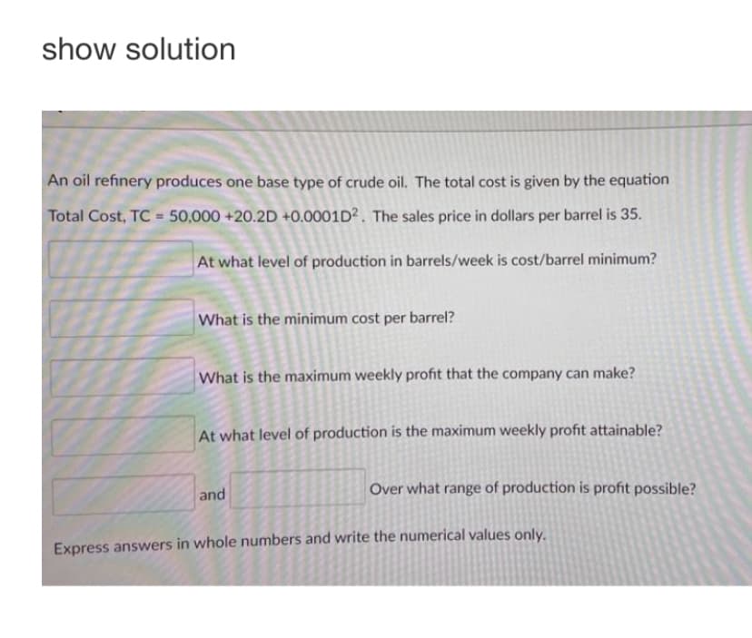 show solution
An oil refinery produces one base type of crude oil. The total cost is given by the equation
Total Cost, TC = 50,000+20.2D +0.0001D2. The sales price in dollars per barrel is 35.
At what level of production in barrels/week is cost/barrel minimum?
What is the minimum cost per barrel?
What is the maximum weekly profit that the company can make?
At what level of production is the maximum weekly profit attainable?
and
Over what range of production is profit possible?
Express answers in whole numbers and write the numerical values only.