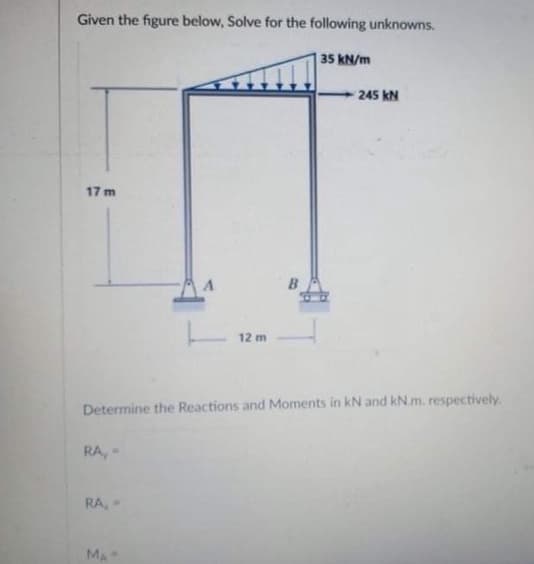 Given the figure below, Solve for the following unknowns.
17 m
RA, -
RA, -
12
12 m
Determine the Reactions and Moments in kN and kN.m. respectively.
MA
35 kN/m
245 KN