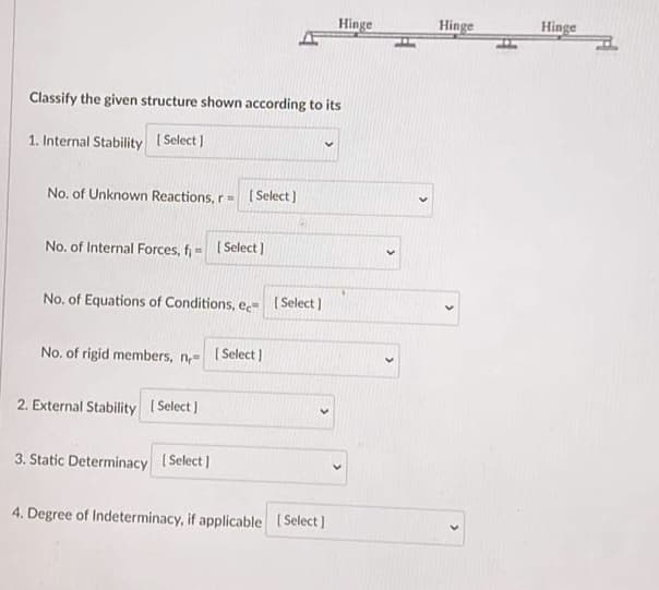 Classify the given structure shown according to its
1. Internal Stability [Select]
No. of Unknown Reactions, r=[Select]
No. of Internal Forces, f= [Select]
No. of Equations of Conditions, ee [Select]
No. of rigid members, n [Select]
2. External Stability [Select]
3. Static Determinacy [Select]
Hinge
4. Degree of Indeterminacy, if applicable [Select]
Hinge
Hinge