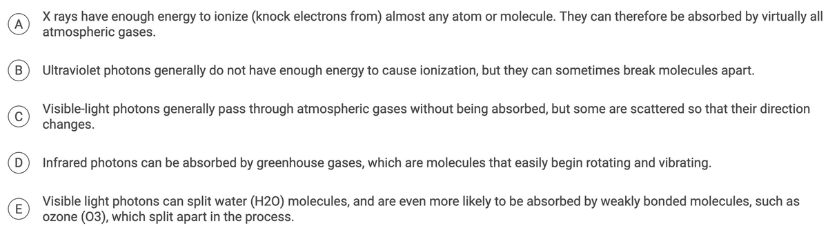 A
X rays have enough energy to ionize (knock electrons from) almost any atom or molecule. They can therefore be absorbed by virtually all
atmospheric gases.
B
C
D
E
Ultraviolet photons generally do not have enough energy to cause ionization, but they can sometimes break molecules apart.
Visible-light photons generally pass through atmospheric gases without being absorbed, but some are scattered so that their direction
changes.
Infrared photons can be absorbed by greenhouse gases, which are molecules that easily begin rotating and vibrating.
Visible light photons can split water (H20) molecules, and are even more likely to be absorbed by weakly bonded molecules, such as
ozone (03), which split apart in the process.