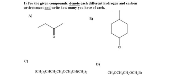 1) For the given compounds, denote each different hydrogen and carbon
environment and write how many you have of each.
A)
B)
D)
(CH3),CHCH,CH,OCH,CH(CH3);
CH;OCH,CH,OCH,Br
