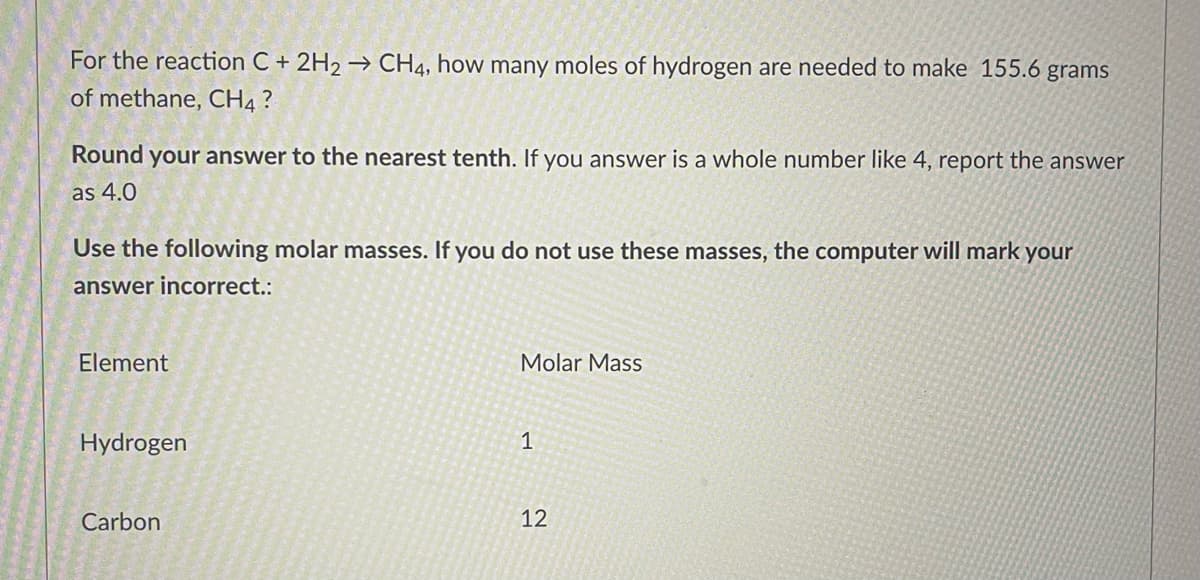 For the reaction C + 2H2 → CH4, how many moles of hydrogen are needed to make 155.6 grams
of methane, CH4?
Round your answer to the nearest tenth. If you answer is a whole number like 4, report the answer
as 4.0
Use the following molar masses. If you do not use these masses, the computer will mark your
answer incorrect.:
Element
Molar Mass
1
Hydrogen
Carbon
12