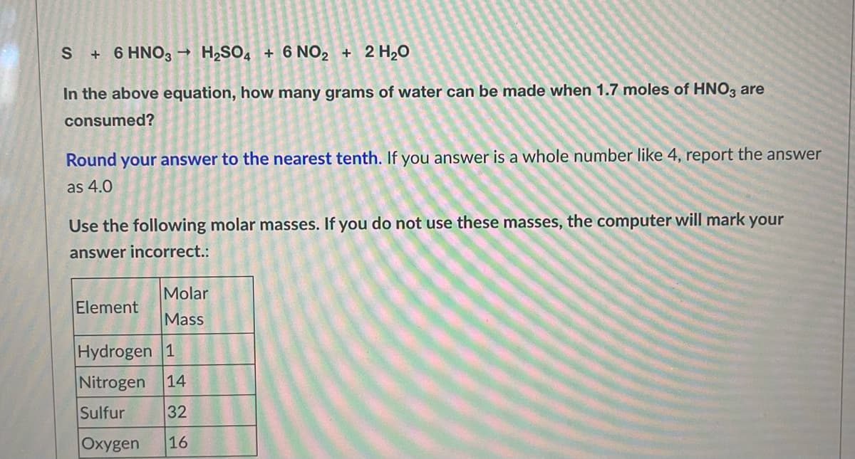 S+ 6 HNO3 H₂SO4 + 6 NO2 + 2 H₂O
In the above equation, how many grams of water can be made when 1.7 moles of HNO3 are
consumed?
Round your answer to the nearest tenth. If you answer is a whole number like 4, report the answer
as 4.0
Use the following molar masses. If you do not use these masses, the computer will mark your
answer incorrect.:
Molar
Element
Mass
Hydrogen 1
Nitrogen 14
Sulfur
32
Oxygen 16
