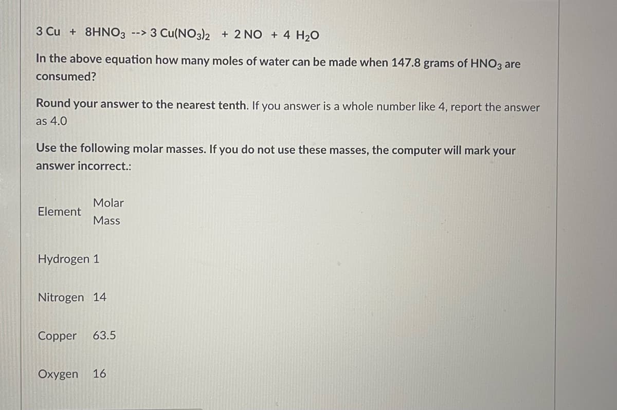 3 Cu + 8HNO3 -->3 Cu(NO3)2 + 2 NO + 4 H₂O
In the above equation how many moles of water can be made when 147.8 grams of HNO3 are
consumed?
Round your answer to the nearest tenth. If you answer is a whole number like 4, report the answer
as 4.0
Use the following molar masses. If you do not use these masses, the computer will mark your
answer incorrect.:
Molar
Element
Mass
Hydrogen 1
Nitrogen 14
Copper 63.5
Oxygen 16