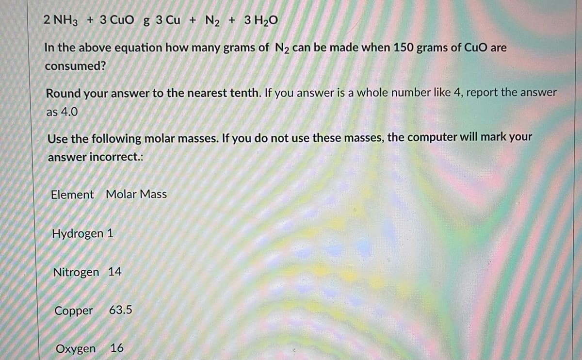 2 NH3 + 3 CuO g 3 Cu + N₂ + 3 H₂O
In the above equation how many grams of N₂ can be made when 150 grams of CuO are
consumed?
Round your answer to the nearest tenth. If you answer is a whole number like 4, report the answer
as 4.0
Use the following molar masses. If you do not use these masses, the computer will mark your
answer incorrect.:
Element Molar Mass
Hydrogen 1
Nitrogen 14
Copper 63.5
Oxygen 16