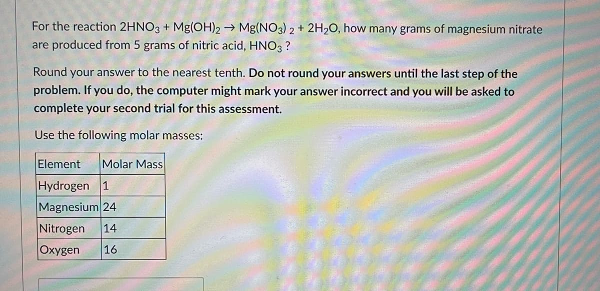 For the reaction 2HNO3 + Mg(OH)2 → Mg(NO3)2 + 2H₂O, how many grams of magnesium nitrate
are produced from 5 grams of nitric acid, HNO3 ?
Round your answer to the nearest tenth. Do not round your answers until the last step of the
problem. If you do, the computer might mark your answer incorrect and you will be asked to
complete your second trial for this assessment.
Use the following molar masses:
Element Molar Mass
Hydrogen 1
Magnesium 24
Nitrogen 14
Oxygen 16