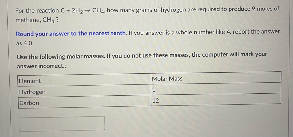 For the reaction C + 2H₂ → CH4, how many grams of hydrogen are required to produce 9 moles of
methane, CH4?
Round your answer to the nearest tenth. If you answer is a whole number like 4, report the answer
as 4.0
Use the following molar masses. If you do not use these masses, the computer will mark your
answer incorrect.:
Element
Molar Mass
Hydrogen
1
Carbon
12