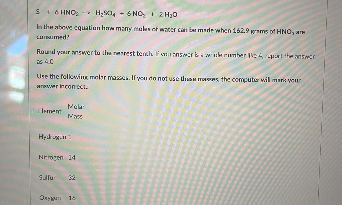 S + 6 HNO3 --> H₂SO4 + 6 NO2 + 2 H₂O
In the above equation how many moles of water can be made when 162.9 grams of HNO3 are
consumed?
Round your answer to the nearest tenth. If you answer is a whole number like 4, report the answer
as 4.0
Use the following molar masses. If you do not use these masses, the computer will mark your
answer incorrect.:
Molar
Element
Mass
Hydrogen 1
Nitrogen 14
Sulfur 32
Oxygen 16