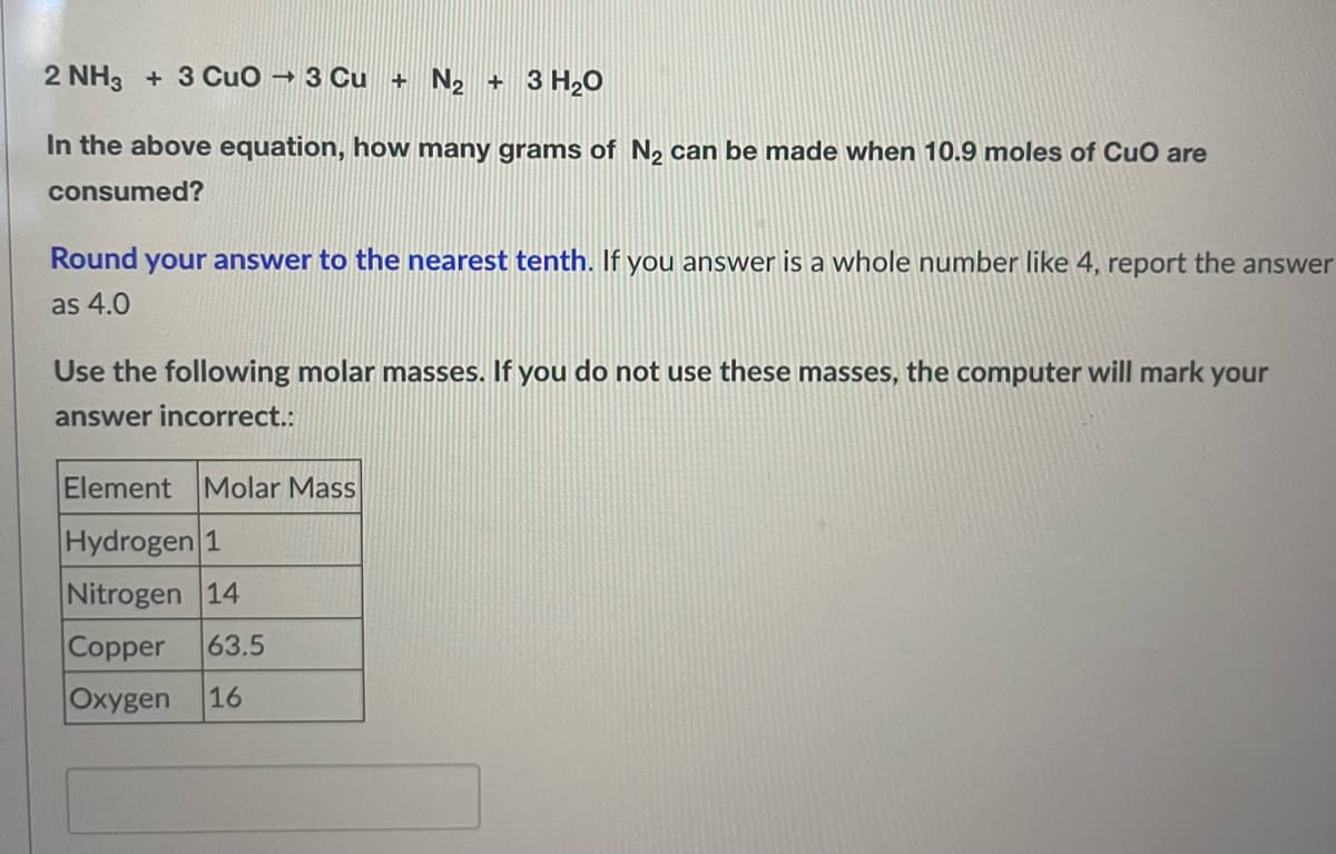 2 NH3 + 3 CuO → 3 Cu + N₂ + 3 H₂O
In the above equation, how many grams of N₂ can be made when 10.9 moles of CuO are
consumed?
Round your answer to the nearest tenth. If you answer is a whole number like 4, report the answer
as 4.0
Use the following molar masses. If you do not use these masses, the computer will mark your
answer incorrect.:
Element Molar Mass
Hydrogen 1
Nitrogen 14
Copper 63.5
Oxygen 16