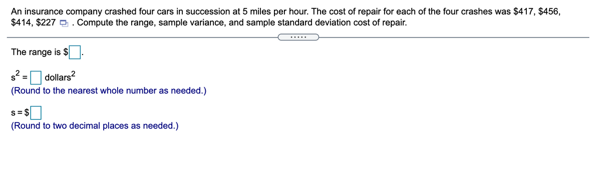 An insurance company crashed four cars in succession at 5 miles per hour. The cost of repair for each of the four crashes was $417, $456,
$414, $227 O. Compute the range, sample variance, and sample standard deviation cost of repair.
.....
The range is $
dollars?
(Round to the nearest whole number as needed.)
S= $
(Round to two decimal places as needed.)
