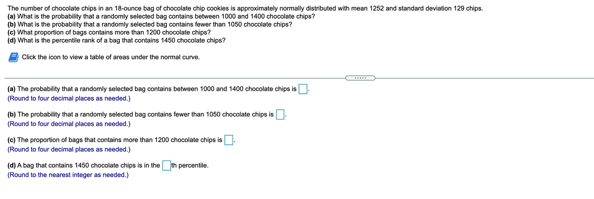 The number of chocolate chips in an 18-ounce bag of chocolate chip cookies is approximately normally distributed with mean 1252 and standard deviation 129 chips.
(a) What is the probability that a randomly selected bag contains between 1000 and 1400 chocolate chips?
(b) What is the probability that a randomly selected bag contains fewer than 1050 chocolate chips?
(c) What proportion of bags contains more than 1200 chocolate chips?
(d) What is the percentile rank of a bag that contains 1450 chocolate chips?
Click the icon to view a table of areas under the normal curve.
(a) The probability that a randomly selected bag contains between 1000 and 1400 chocolate chips is
(Round to four decimal places as needed.)
(b) The probability that a randomly selected bag contains fewer than 1050 chocolate chips is
(Round to four decimal places as needed.)
(c) The proportion of bags that contains more than 1200 chocolate chips is
(Round to four decimal places as needed.)
(d) A bag that contains 1450 chocolate chips is in the th percentile.
(Round to the nearest integer as needed.)
