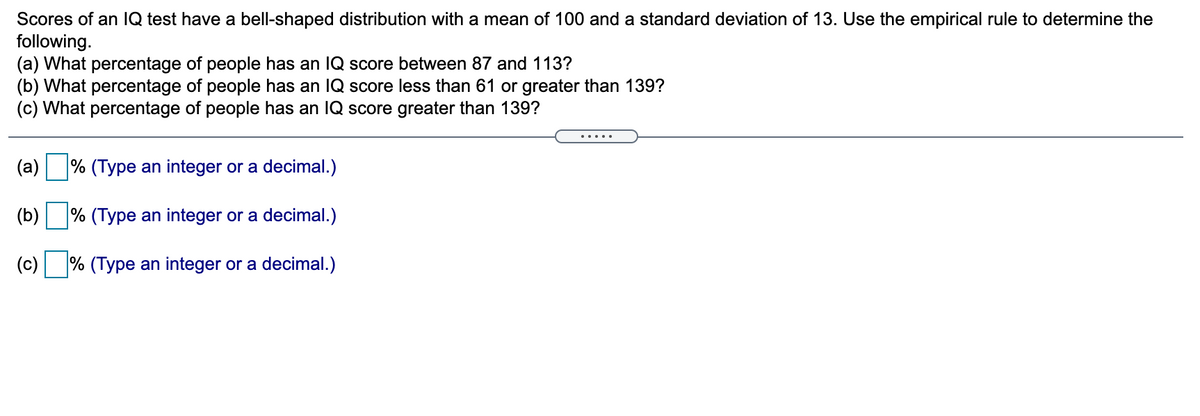 Scores of an IQ test have a bell-shaped distribution with a mean of 100 and a standard deviation of 13. Use the empirical rule to determine the
following.
(a) What percentage of people has an IQ score between 87 and 113?
(b) What percentage of people has an IQ score less than 61 or greater than 139?
(c) What percentage of people has an IQ score greater than 139?
.....
(a)
% (Type an integer or a decimal.)
(b)
% (Type an integer or a decimal.)
(c) % (Type an integer or a decimal.)
