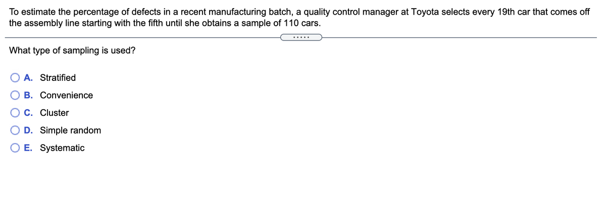 To estimate the percentage of defects in a recent manufacturing batch, a quality control manager at Toyota selects every 19th car that comes off
the assembly line starting with the fifth until she obtains a sample of 110 cars.
.....
What type of sampling is used?
O A. Stratified
B. Convenience
C. Cluster
D. Simple random
E. Systematic
