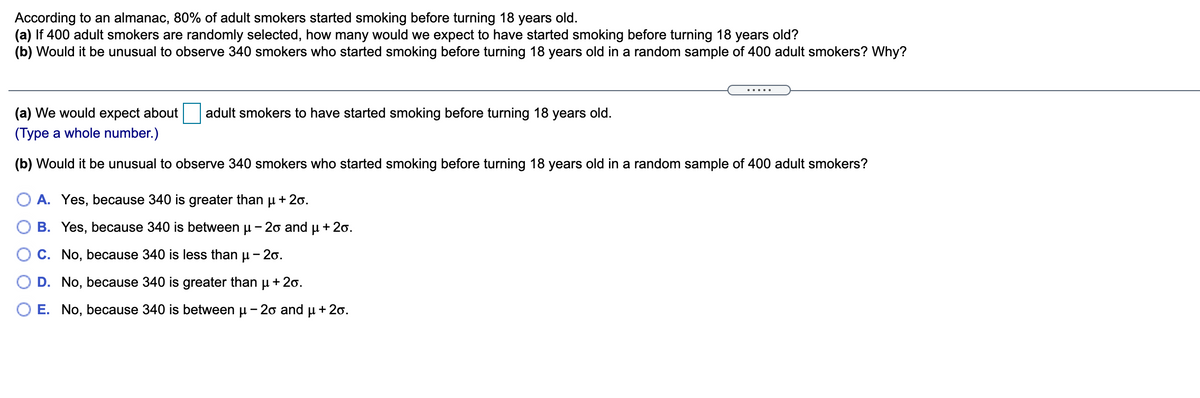 According to an almanac, 80% of adult smokers started smoking before turning 18 years old.
(a) If 400 adult smokers are randomly selected, how many would we expect to have started smoking before turning 18 years old?
(b) Would it be unusual to observe 340 smokers who started smoking before turning 18 years old in a random sample of 400 adult smokers? Why?
.....
(a) We would expect about
adult smokers to have started smoking before turning 18 years old.
(Type a whole number.)
(b) Would it be unusual to observe 340 smokers who started smoking before turning 18 years old in a random sample of 400 adult smokers?
O A. Yes, because 340 is greater than u + 2o.
O B. Yes, because 340 is between
- 2o and
+ 20.
C. No, because 340 is less than u - 20.
D. No, because 340 is greater than
+ 20.
O E. No, because 340 is between u - 20 and u + 20.
O O
