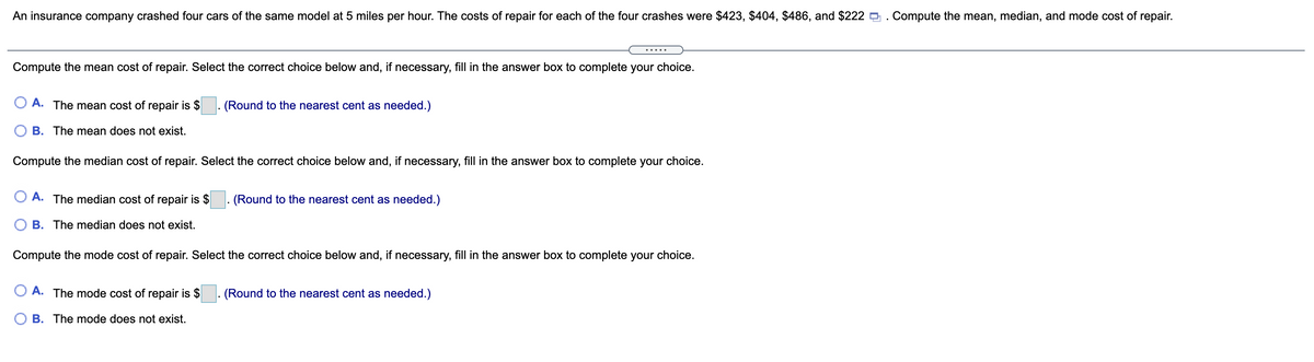 An insurance company crashed four cars of the same model at 5 miles per hour. The costs of repair for each of the four crashes were $423, $404, $486, and $222 . Compute the mean, median, and mode cost of repair.
Compute the mean cost of repair. Select the correct choice below and, if necessary, fill in the answer box to complete your choice.
A. The mean cost of repair is $
(Round to the nearest cent as needed.)
O B. The mean does not exist.
Compute the median cost of repair. Select the correct choice below and, if necessary, fill in the answer box to complete your choice.
O A. The median cost of repair is $
(Round to the nearest cent as needed.)
B. The median does not exist.
Compute the mode cost of repair. Select the correct choice below and, if necessary, fill in the answer box to complete your choice.
A. The mode cost of repair is $
(Round to the nearest cent as needed.)
O B. The mode does not exist.
