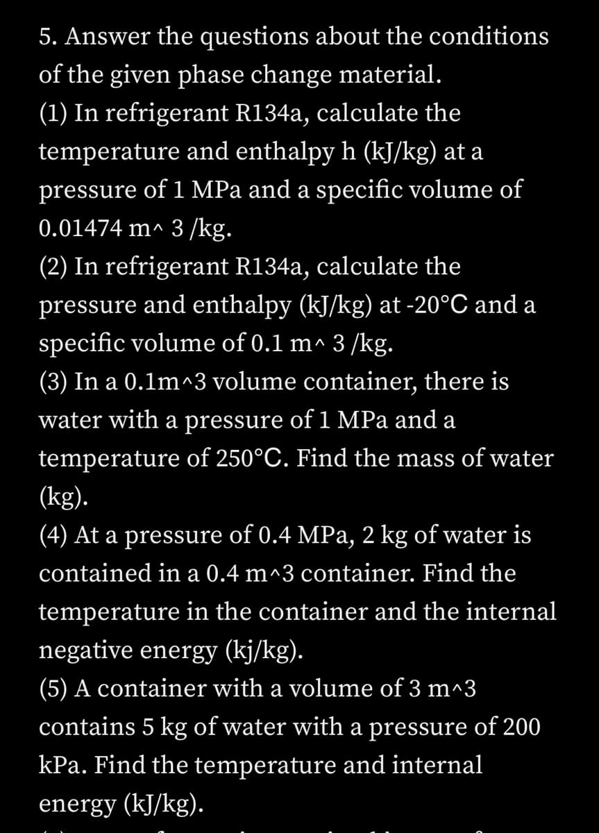 5. Answer the questions about the conditions
of the given phase change material.
(1) In refrigerant R134a, calculate the
temperature and enthalpy h (kJ/kg) at a
pressure of 1 MPa and a specific volume of
0.01474 m^ 3 /kg.
(2) In refrigerant R134a, calculate the
pressure and enthalpy (kJ/kg) at -20°C and a
specific volume of 0.1 m^ 3 /kg.
(3) In a 0.1m^3 volume container, there is
water with a pressure of 1 MPa and a
temperature of 250°C. Find the mass of water
(kg).
(4) At a pressure of 0.4 MPa, 2 kg of water is
contained in a 0.4 m^3 container. Find the
temperature in the container and the internal
negative energy (kj/kg).
(5) A container with a volume of 3 m^3
contains 5 kg of water with a pressure of 200
kPa. Find the temperature and internal
energy (kJ/kg).
