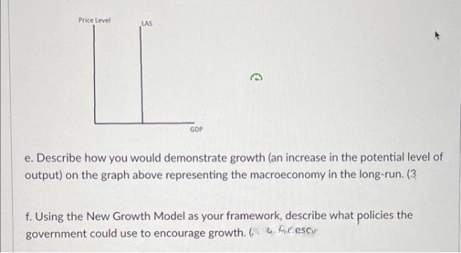 Price Level
LAS
IL
GDP
e. Describe how you would demonstrate growth (an increase in the potential level of
output) on the graph above representing the macroeconomy in the long-run. (3
f. Using the New Growth Model as your framework, describe what policies the
government could use to encourage growth. (fresc
D