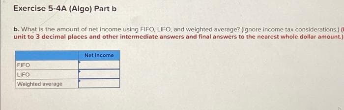 Exercise 5-4A (Algo) Part b
b. What is the amount of net income using FIFO, LIFO, and weighted average? (Ignore income tax considerations.) (
unit to 3 decimal places and other intermediate answers and final answers to the nearest whole dollar amount.)
Net Income
FIFO
LIFO
Weighted average