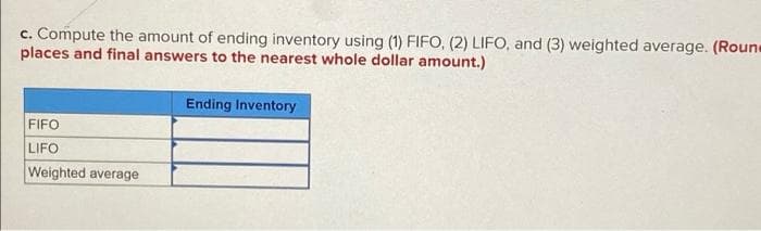 c. Compute the amount of ending inventory using (1) FIFO, (2) LIFO, and (3) weighted average. (Roun
places and final answers to the nearest whole dollar amount.)
Ending Inventory
FIFO
LIFO
Weighted average