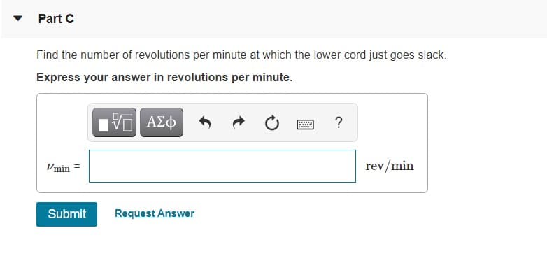 Part C
Find the number of revolutions per minute at which the lower cord just goes slack.
Express your answer in revolutions per minute.
nν ΑΣφ
?
Vmin
rev/min
Submit
Request Answer
