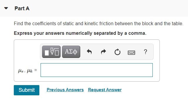 Part A
Find the coefficients of static and kinetic friction between the block and the table.
Express your answers numerically separated by a comma.
ΑΣφ
?
ls lk =
Submit
Previous Answers Request Answer
