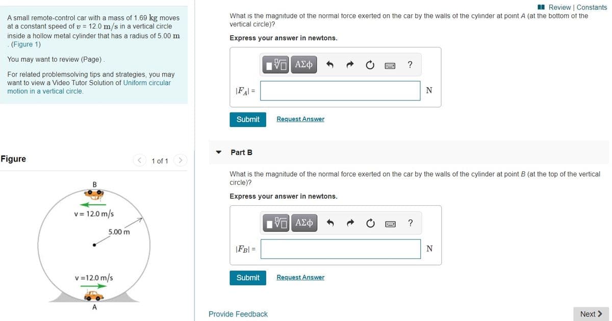 I Review | Constants
A small remote-control car with a mass of 1.69 kg moves
at a constant speed of v = 12.0 m/s in a vertical circle
What is the magnitude of the normal torce exerted on the car by the walls of the cylinder at point A (at the bottom of the
vertical circle)?
inside a hollow metal cylinder that has a radius of 5.00 m
(Figure 1)
Express your answer in newtons.
You may want to review (Page)
?
For related problemsolving tips and strategies, you may
want to view a Video Tutor Solution of Uniform circular
motion in a vertical circle.
|FA =
N
Submit
Request Answer
Part B
Figure
1 of 1
What is the magnitude of the normal force exerted on the car by the walls of the cylinder at point B (at the top of the vertical
circle)?
Express your answer in newtons.
v = 12.0 m/s
?
5.00 m
|FB| =
v =12.0 m/s
Submit
Request Answer
A
Provide Feedback
Next >
