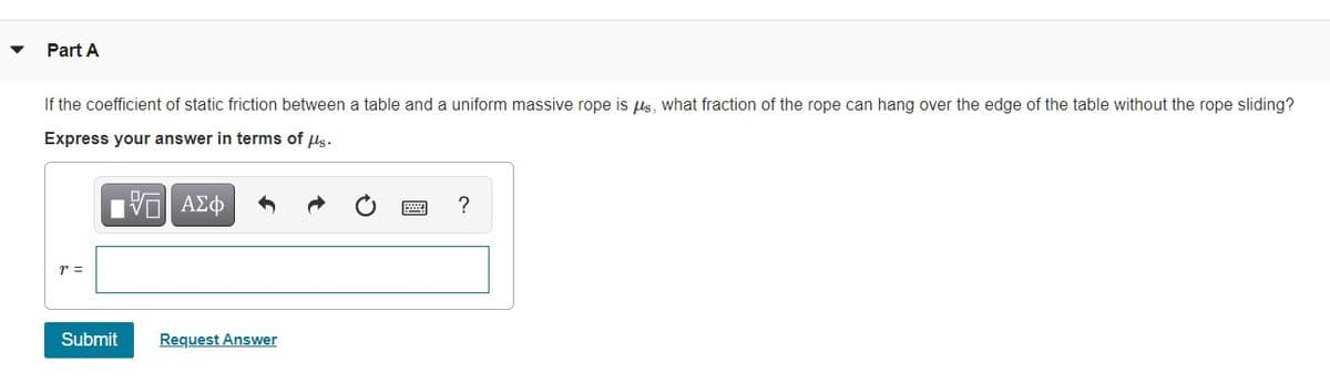 Part A
If the coefficient of static friction between a table and a uniform massive rope is ls, what fraction of the rope can hang over the edge of the table without the rope sliding?
Express your answer in terms of us.
?
r =
Submit
Request Answer
