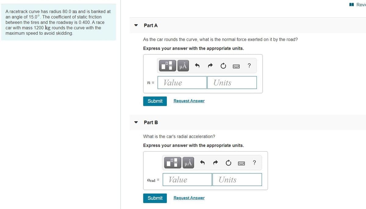 I Revie
A racetrack curve has radius 80.0 m and is banked at
an angle of 15.0°. The coefficient of static friction
between the tires and the roadway is 0.400. A race
car with mass 1200 kg rounds the curve with the
maximum speed to avoid skidding.
Part A
As the car rounds the curve, what is the normal force exerted on it by the road?
Express your answer with the appropriate units.
?
n =
Value
Units
Submit
Request Answer
Part B
What is the car's radial acceleration?
Express your answer with the appropriate units.
Arad =
Value
Units
Submit
Request Answer

