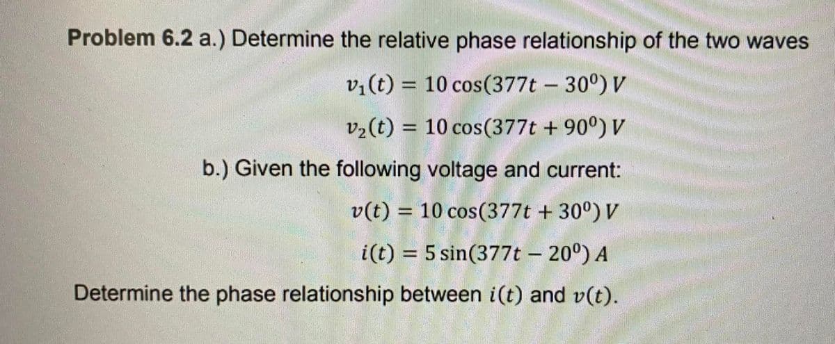 Problem 6.2 a.) Determine the relative phase relationship of the two waves
vi(t) = 10 cos(377t – 30°) V
%3D
v2(t) = 10 cos(377t + 90°) V
%3D
b.) Given the following voltage and current:
v(t) = 10 cos(377t + 30°) V
i(t) = 5 sin(377t – 20°) A
%3D
Determine the phase relationship between i(t) and v(t).
