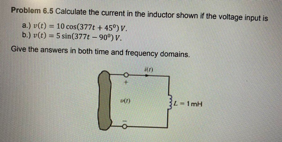 Problem 6.5 Calculate the current in the inductor shown if the voltage input is
a.) v(t) = 10 cos(377t + 45°) .
b.) v(t) = 5 sin(377t – 90°) V.
%3D
Give the answers in both time and frequency domains.
L=1 mH
