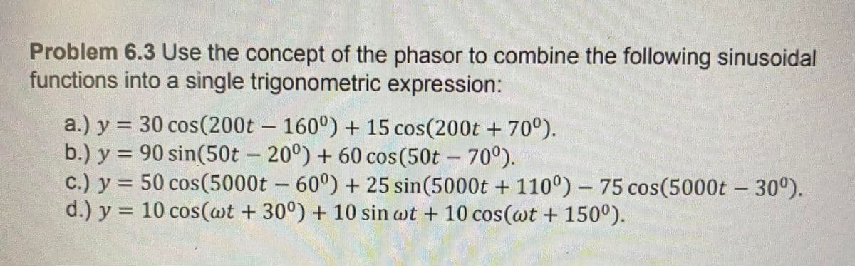 Problem 6.3 Use the concept of the phasor to combine the following sinusoidal
functions into a single trigonometric expression:
a.) y = 30 cos(200t 160°) + 15 cos(200t + 70°).
b.) y = 90 sin(50t – 20°) + 60 cos(50t – 70°).
c.) y = 50 cos(5000t – 60°) + 25 sin(5000t + 110°) – 75 cos(5000t – 30°).
d.) y = 10 cos(@t + 30°) + 10 sin wt + 10 cos(wt + 150°).
%3D
%3D
