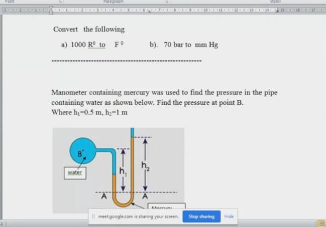 Pont
Paragrah
Sbles
Convert the following
a) 1000 R° to FO
b). 70 bar to mm Hg
Manometer containing mercury was used to find the pressure in the pipe
containing water as shown below. Find the pressure at point B.
Where h=0.5 m, hy=1m
water
h,
l meetgoogle.com is shaning your screen
Stop sharing
Hide
