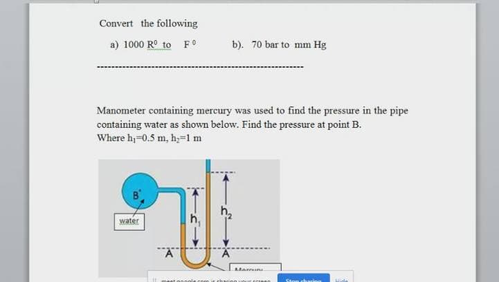 Convert the following
a) 1000 R° to FO
b). 70 bar to mm Hg
Manometer containing mercury was used to find the pressure in the pipe
containing water as shown below. Find the pressure at point B.
Where h;=0.5 m, h,=1m
water
maet onngle.com it rharino uour crinen
ing
