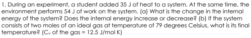 1. During an experiment, a student added 35 J of heat to a system. At the same time, the
environment performs 54 J of work on the system. (a) What is the change in the internal
energy of the system? Does the internal energy increase or decrease? (b) If the system
consists of two moles of an ideal gas at temperature of 79 degrees Celsius, what is its final
temperature? (Cv of the gas = 12.5 J/mol K)
