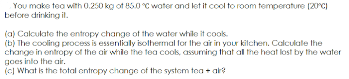 . You make tea with 0.250 kg of 85.0 °C water and let it cool to room temperature (20°C)
before drinking it.
(a) Calculate the entropy change of the water while it cools.
(b) The cooling process is essentially isothermal for the air in your kitchen. Calculate the
change in entropy of the air while the tea cools, assuming that all the heat lost by the water
goes into the air.
(c) What is the total entropy change of the system tea + air?
