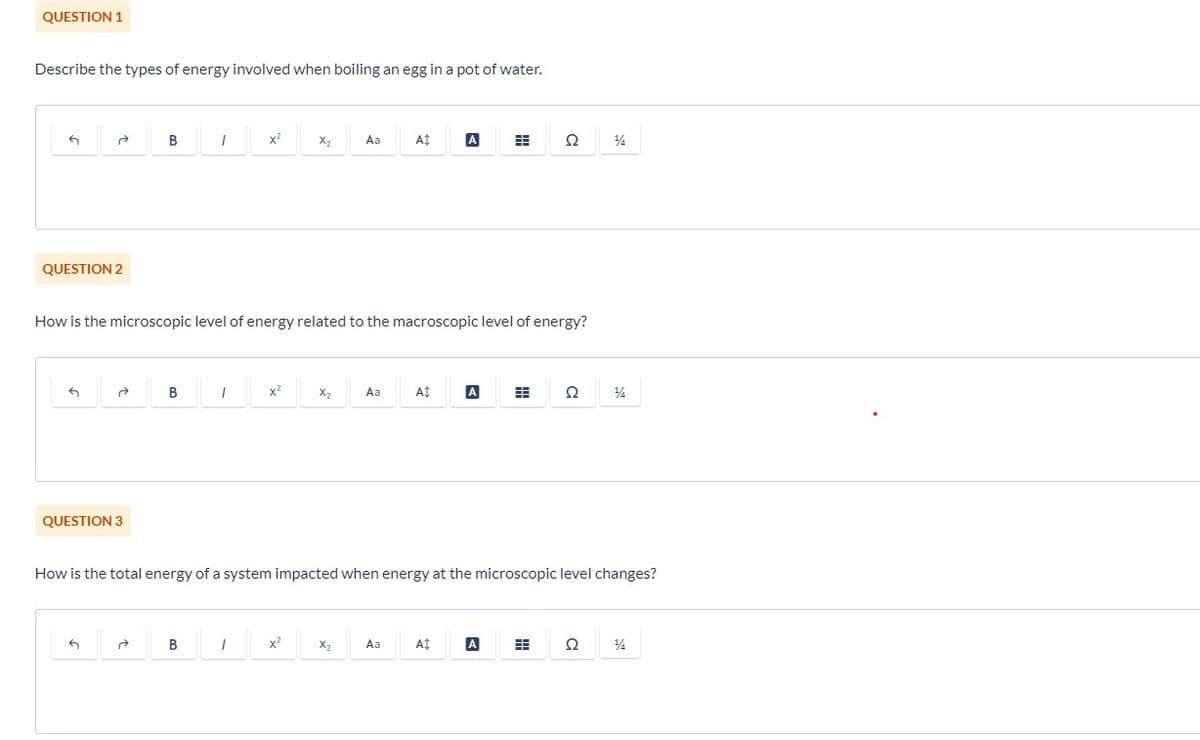 QUESTION 1
Describe the types of energy involved when boiling an egg in a pot of water.
G
QUESTION 2
G
QUESTION 3
B
G
B
1
B
How is the microscopic level of energy related to the macroscopic level of energy?
1
x²
1
x²
X₂
x²
X₂
Aa
X₂
Aa
A$
Aa
At
A Ħ
How is the total energy of a system impacted when energy at the microscopic level changes?
A‡
A #
Q
A
Ω
14
Ω
14
14