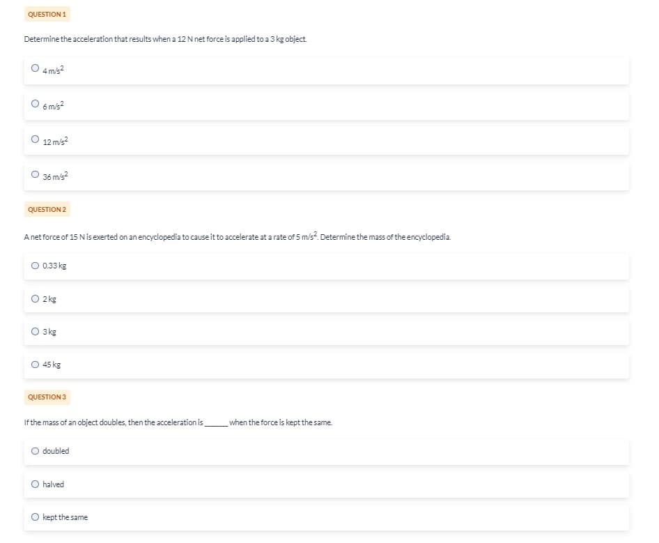 QUESTION 1
Determine the acceleration that results when a 12 N net force is applied to a 3 kg object.
O 4 m/s²
O 6 m/s²
O 12 m/s²
36 m/s²
QUESTION 2
A net force of 15 N is exerted on an encyclopedia to cause it to accelerate at a rate of 5 m/s². Determine the mass of the encyclopedia.
O 0.33 kg
O 2 kg
O 3kg
45 kg
QUESTION 3
If the mass of an object doubles, then the acceleration is
O doubled
O halved
kept the same
when the force is kept the same.