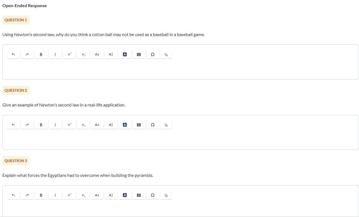 Open-Ended Response
QUESTION 1
Using Newton's second law, why do you think a cotton ball may not be used as a baseball in a baseball game.
5
a
QUESTION 2
5
B
QUESTION 3
B
I
B
Give an example of Newton's second law in a real-life application.
1
X²
1
x²
X₂
x²
Xz
Aa
X₂
Aa
At
Aa
A$
Explain what forces the Egyptians had to overcome when building the pyramids.
A
At
A
Ω 14
A
Ω
Ω
14
14
