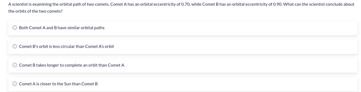 A scientist is examining the orbital path of two comets. Comet A has an orbital eccentricity of 0.70, while Comet B has an orbital eccentricity of 0.90. What can the scientist conclude about
the orbits of the two comets?
O Both Comet A and B have similar orbital paths
O Comet B's orbit is less circular than Comet A's orbit
O Comet B takes longer to complete an orbit than Comet A
Comet A is closer to the Sun than Comet B
