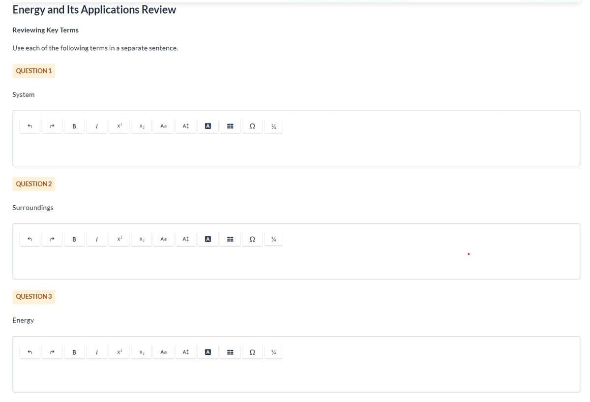Energy and Its Applications Review
Reviewing Key Terms
Use each of the following terms in a separate sentence.
QUESTION 1
System
G
QUESTION 2
Surroundings
QUESTION 3
Energy
2
G
B
B
B
1
1
1
x²
X²
x²
X₂
X₂
X₂
Aa
Aa
Aa
At
A$
A
A
A
A
#
H
C
Ω
၁
Ω
¾