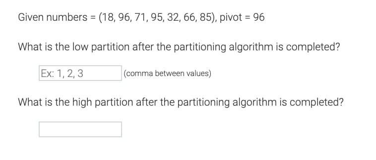 Given numbers = (18, 96, 71, 95, 32, 66, 85), pivot = 96
What is the low partition after the partitioning algorithm is completed?
Ex: 1, 2, 3
(comma between values)
What is the high partition after the partitioning algorithm is completed?
