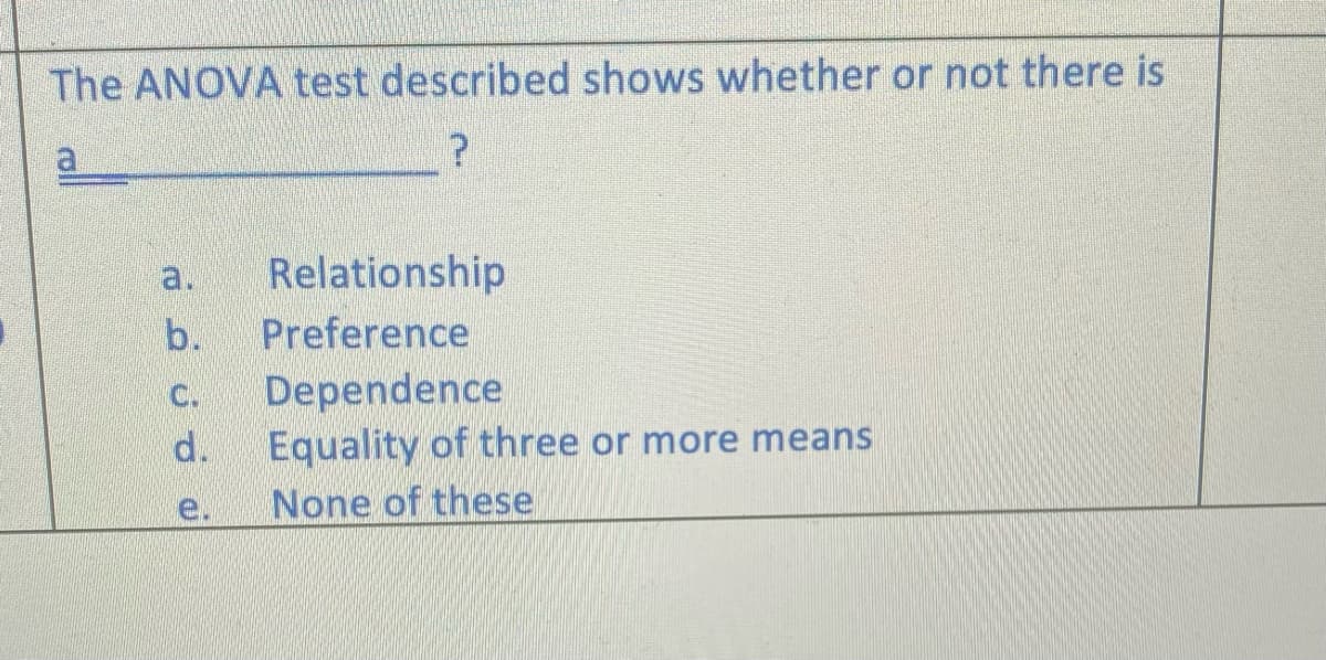 The ANOVA test described shows whether or not there is
a
a.
Relationship
b.
Preference
C.
Dependence
d.
Equality of three or more means
e.
None of these
