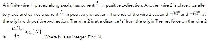 A infinite wire 1, placed along z-axis, has current 'i in positive z-direction. Another wire 2 is placed parallel
to y-axis and carries a current 2 in positive y-direction. The ends of the wire 2 subtend +30° and -60"
at
the origin with positive x-direction. The wire 2 is at a distance 'a' from the origin The net force on the wire 2
Hojiin 1og.(N)
is
. Where N is an integer. Find N.
