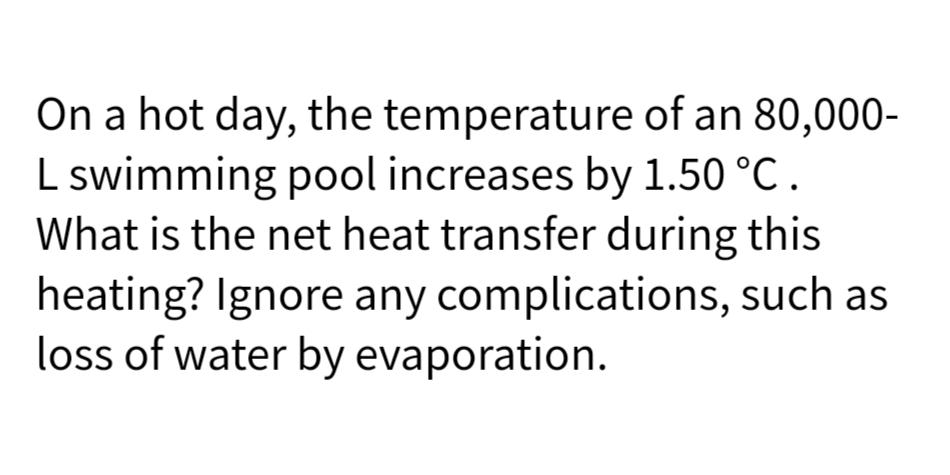 On a hot day, the temperature of an 80,000-
L swimming pool increases by 1.50 °C .
What is the net heat transfer during this
heating? Ignore any complications, such as
loss of water by evaporation.
