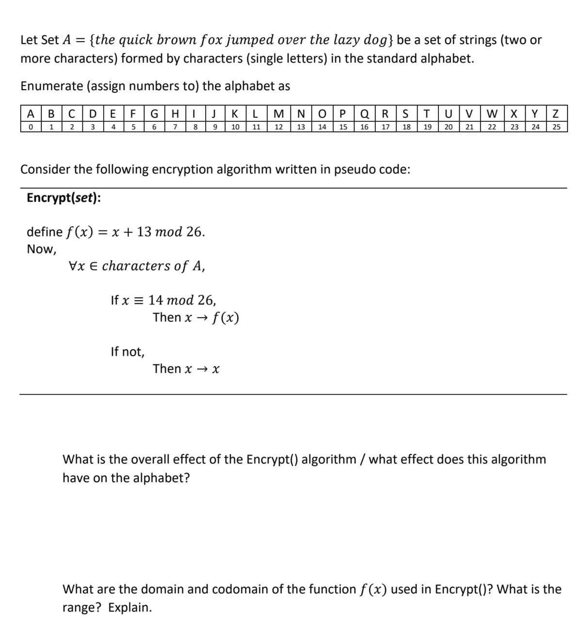 Let Set A = {the quick brown fox jumped over the lazy dog} be a set of strings (two or
more characters) formed by characters (single letters) in the standard alphabet.
%3D
Enumerate (assign numbers to) the alphabet as
A
В
C
D
F
G
K
M
N
P
Q
T
V
W
Y
1
2
6
8.
9
10
11
12
13
14
15
16
17
18
19
20
21
22
23
24
25
Consider the following encryption algorithm written in pseudo code:
Encrypt(set):
define f (x) = x + 13 mod 26.
Now,
Vx E characters of A,
If x = 14 mod 26,
f(x)
Then x →
If not,
Then x → X
What is the overall effect of the Encrypt() algorithm / what effect does this algorithm
have on the alphabet?
What are the domain and codomain of the function f(x) used in Encrypt()? What is the
range? Explain.
