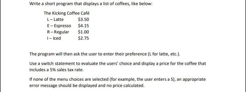 Write a short program that displays a list of coffees, like below:
The Kicking Coffee Café
$3.50
L- Latte
E- Espresso $4.15
R-Regular
1- Iced
$1.00
$2.75
The program will then ask the user to enter their preference (L for latte, etc.).
Use a switch statement to evaluate the users' choice and display a price for the coffee that
includes a 5% sales tax rate.
If none of the menu choices are selected (for example, the user enters a S), an appropriate
error message should be displayed and no price calculated.
