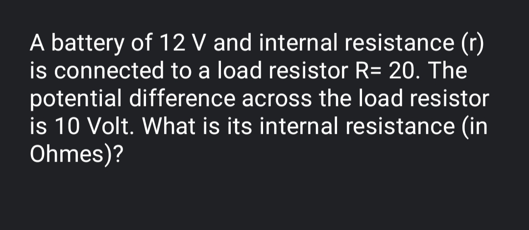 A battery of 12 V and internal resistance (r)
is connected to a load resistor R= 20. The
potential difference across the load resistor
is 10 Volt. What is its internal resistance (in
Ohmes)?
