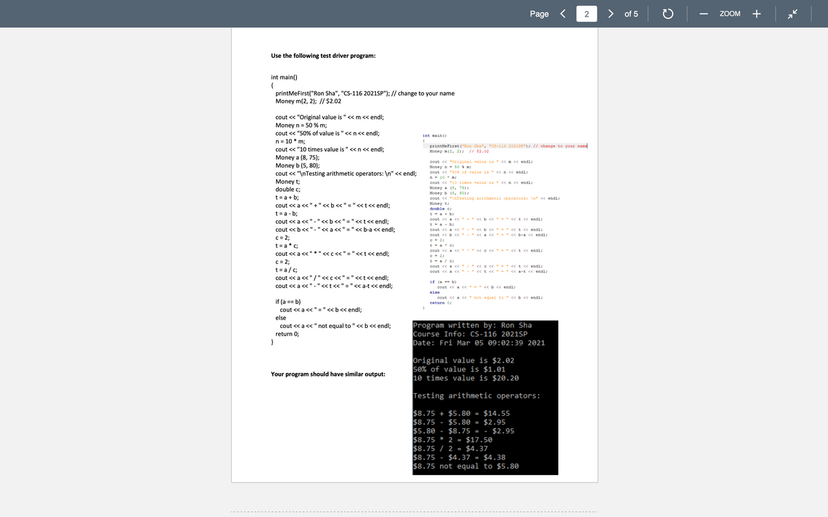 Page
く
of 5
ZOOM
+
Use the following test driver program:
int main()
{
printMeFirst("Ron Sha", "CS-116 2021SP"); // change to your name
Money m(2, 2); // $2.02
cout << "Original value is " «m << endl;
Money n = 50 % m;
cout << "50% of value is "<< n<< endl;
n = 10 * m;
cout << "10 times value is "<<n << endl;
int main ()
{
printMeFirst ("Ron Sha", "CS-116 2021SP"); // change to your name
Money m(2, 2);
// $2.02
Money a (8, 75);
Money b (5, 80);
cout << "\nTesting arithmetic operators: \n" « endl;
Money t;
double c;
cout << "Original value is " << m << endl;
Money n - 50 m;
cout << "50% of value is " << n << endl;
n = 10 * m;
cout << "10 times value is " <<n << endl;
Money a (8, 75);
Money b (5, 80);
t = a + b;
cout << a <<"+"<< b << " ="<< t<< endl;
t = a - b;
cout << a << "-"<< b << " ="<<t<< endl;
cout << b << "."< a << " ="<< b-a << endl;
c = 2;
t = a * c;
cout << "\nTesting arithmetic operators: \n" << endl;
Money t;
double c;
t - a + b;
cout << a << " +" « b << " - " << t << endl;
t - a - b;
" << b << " = " << t << endl;
- " << b-a << endl;
cout << a << "
cout <く b << " - " <く a <
C - 2;
t - a * c;
cout << a < "*" < c
c - 2;
t - a / c;
cout << a < "/" < c << " = " <«t < endl;
cout << a << " - " «t < " = " << a-t << endl;
" << t << endl;
cout << a <<" * "
:< " = " << t« endl;
c = 2;
t = a / c;
cout << a << " /"<c << " = "<<t<< endl;
cout << a <<" - "<< t << " = "<< a-t << endl;
if (a -- b)
cout << a << " = " « b << endl;
else
cout << a « " not e qual to " « b << endl;
if (a == b)
cout << a <<
return 0;
" = "<< b << endl;
else
Program written by: Ron Sha
Course Info: CS-116 2021SP
Date: Fri Mar 05 09:02:39 2021
cout << a << "not equal to "< b << endl;
return 0;
Original value is $2.02
50% of value is $1.01
10 times value is $20.20
Your program should have similar output:
Testing arithmetic operators:
$8.75 + $5.80
$8.75
$5.80
$8.75 * 2 = $17.50
$8.75 / 2 = $4.37
$8.75
$8.75 not equal to $5.80
$14.55
$2.95
$2.95
%3D
$5.80
$8.75 = -
$4.37 = $4.38
2.
