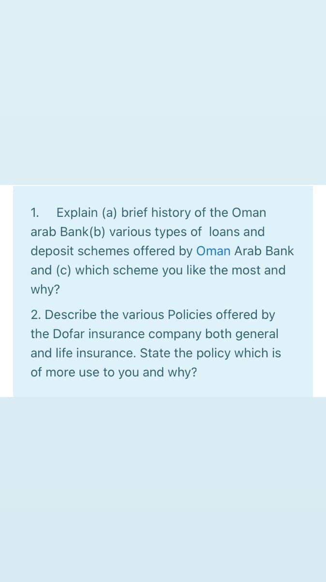 1.
Explain (a) brief history of the Oman
arab Bank(b) various types of loans and
deposit schemes offered by Oman Arab Bank
and (c) which scheme you like the most and
why?
2. Describe the various Policies offered by
the Dofar insurance company both general
and life insurance. State the policy which is
of more use to you and why?
