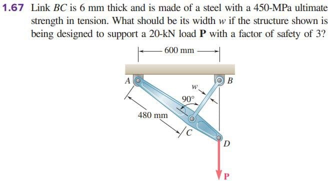 1.67 Link BC is 6 mm thick and is made of a steel with a 450-MPa ultimate
strength in tension. What should be its width w if the structure shown is
being designed to support a 20-kN load P with a factor of safety of 3?
600 mm
A
B
90°
480 mm
D
